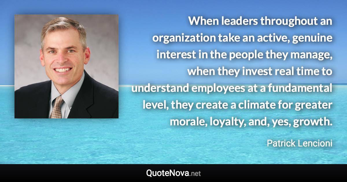 When leaders throughout an organization take an active, genuine interest in the people they manage, when they invest real time to understand employees at a fundamental level, they create a climate for greater morale, loyalty, and, yes, growth. - Patrick Lencioni quote