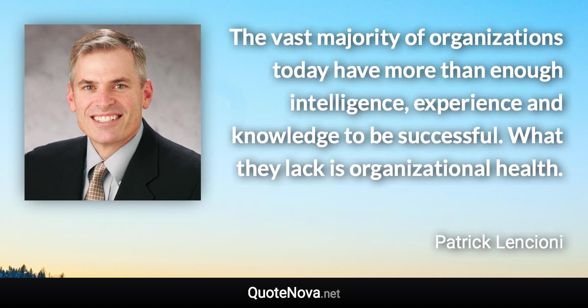 The vast majority of organizations today have more than enough intelligence, experience and knowledge to be successful. What they lack is organizational health. - Patrick Lencioni quote