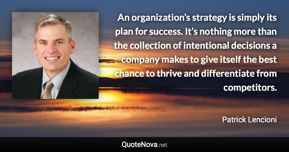 An organization’s strategy is simply its plan for success. It’s nothing more than the collection of intentional decisions a company makes to give itself the best chance to thrive and differentiate from competitors. - Patrick Lencioni quote