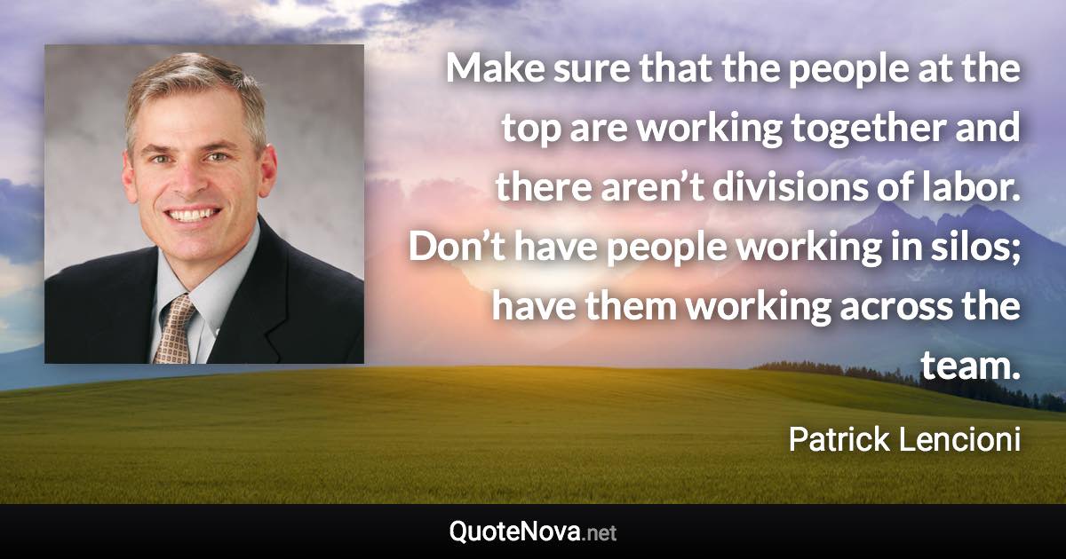 Make sure that the people at the top are working together and there aren’t divisions of labor. Don’t have people working in silos; have them working across the team. - Patrick Lencioni quote