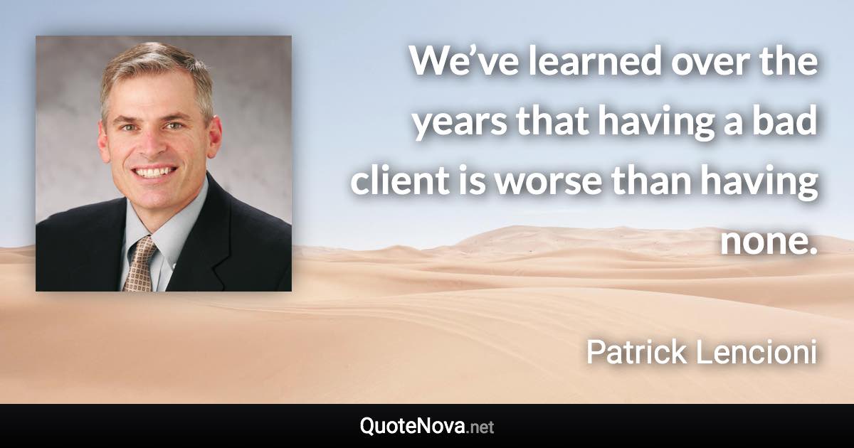 We’ve learned over the years that having a bad client is worse than having none. - Patrick Lencioni quote