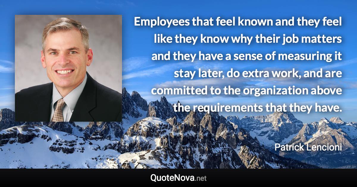 Employees that feel known and they feel like they know why their job matters and they have a sense of measuring it stay later, do extra work, and are committed to the organization above the requirements that they have. - Patrick Lencioni quote