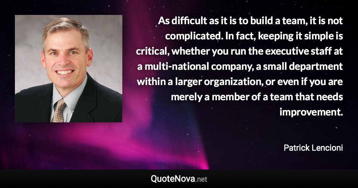 As difficult as it is to build a team, it is not complicated. In fact, keeping it simple is critical, whether you run the executive staff at a multi-national company, a small department within a larger organization, or even if you are merely a member of a team that needs improvement. - Patrick Lencioni quote