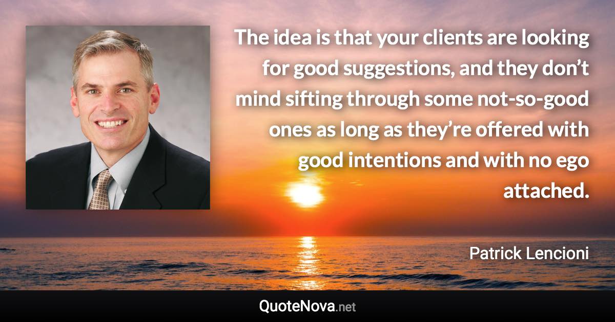 The idea is that your clients are looking for good suggestions, and they don’t mind sifting through some not-so-good ones as long as they’re offered with good intentions and with no ego attached. - Patrick Lencioni quote