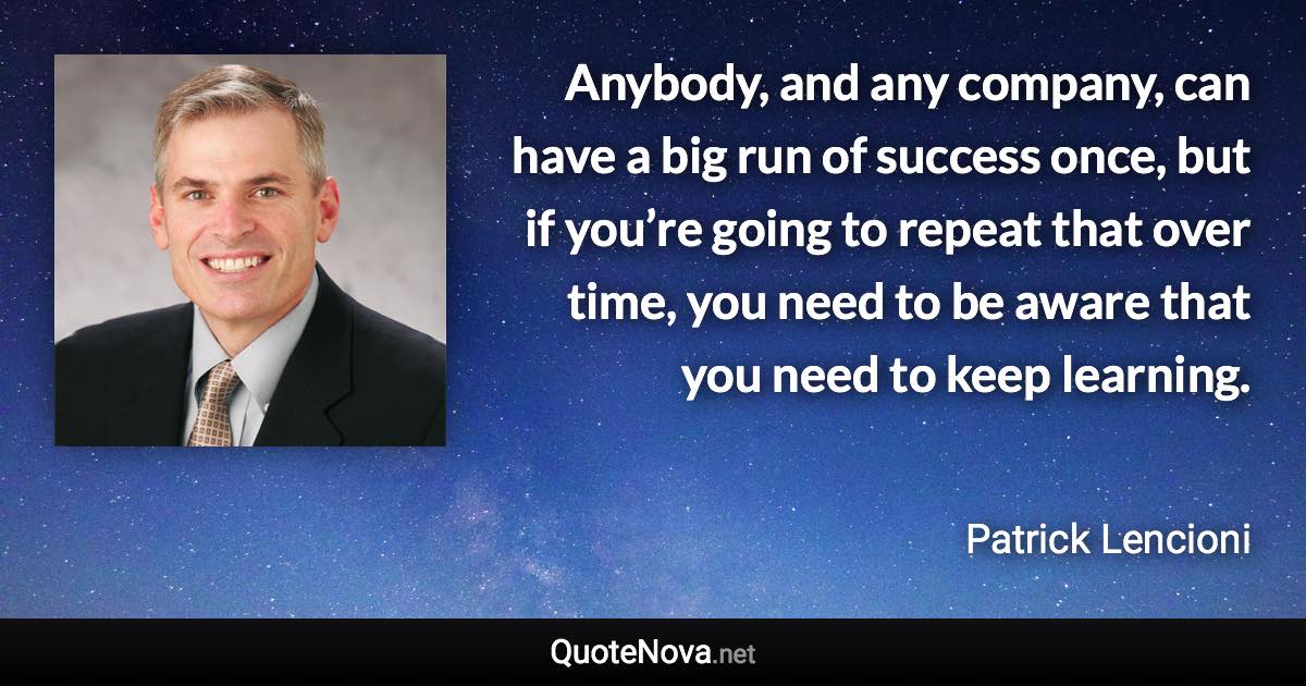 Anybody, and any company, can have a big run of success once, but if you’re going to repeat that over time, you need to be aware that you need to keep learning. - Patrick Lencioni quote