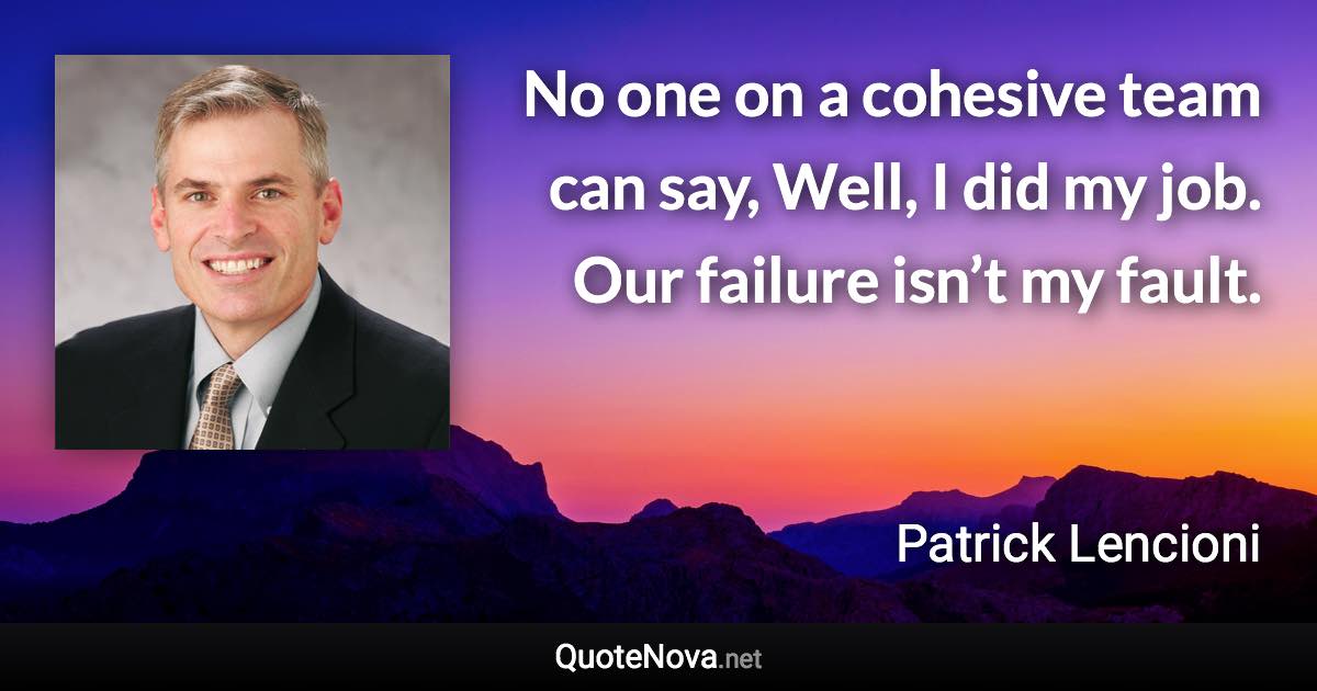 No one on a cohesive team can say, Well, I did my job. Our failure isn’t my fault. - Patrick Lencioni quote