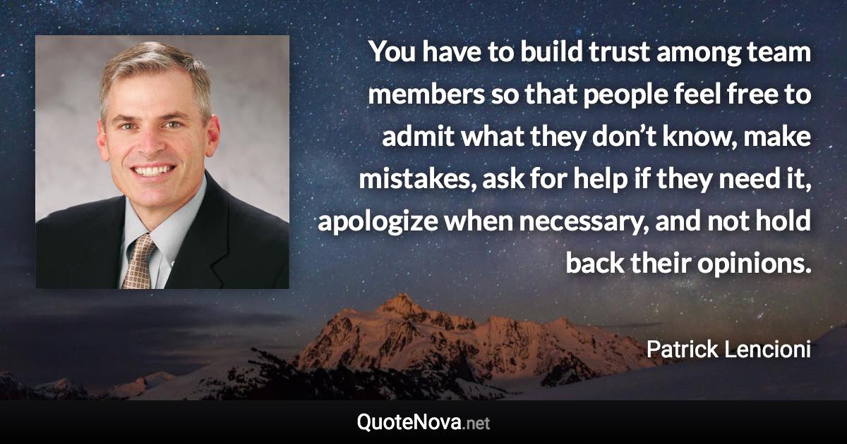 You have to build trust among team members so that people feel free to admit what they don’t know, make mistakes, ask for help if they need it, apologize when necessary, and not hold back their opinions. - Patrick Lencioni quote