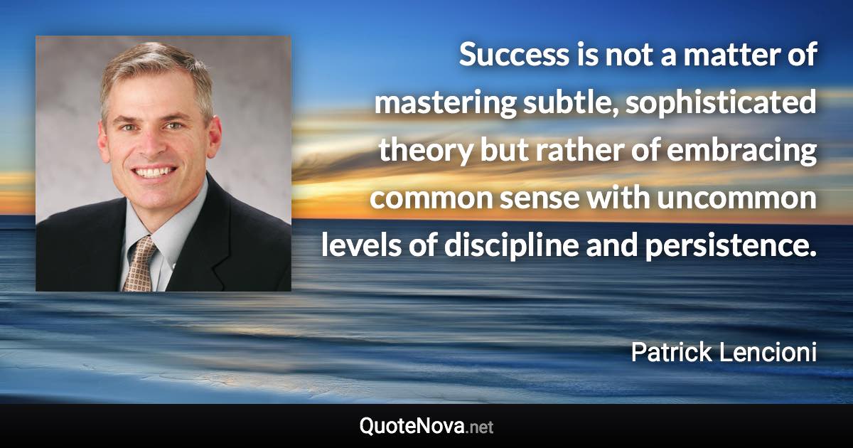 Success is not a matter of mastering subtle, sophisticated theory but rather of embracing common sense with uncommon levels of discipline and persistence. - Patrick Lencioni quote