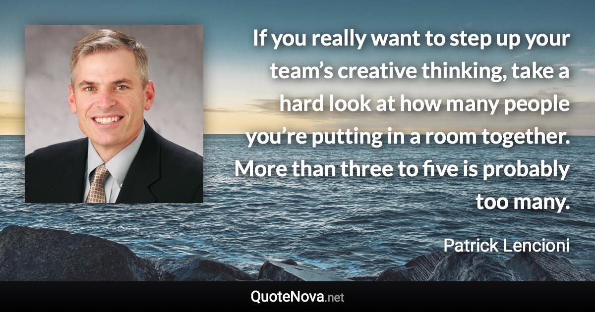 If you really want to step up your team’s creative thinking, take a hard look at how many people you’re putting in a room together. More than three to five is probably too many. - Patrick Lencioni quote