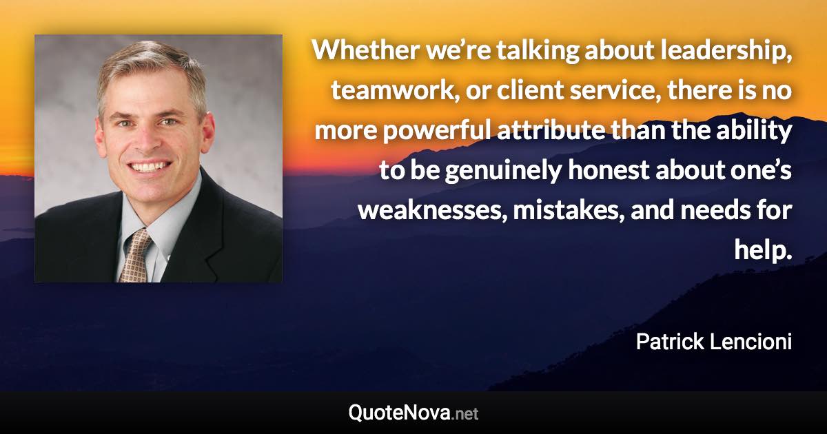 Whether we’re talking about leadership, teamwork, or client service, there is no more powerful attribute than the ability to be genuinely honest about one’s weaknesses, mistakes, and needs for help. - Patrick Lencioni quote