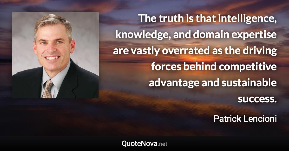 The truth is that intelligence, knowledge, and domain expertise are vastly overrated as the driving forces behind competitive advantage and sustainable success. - Patrick Lencioni quote