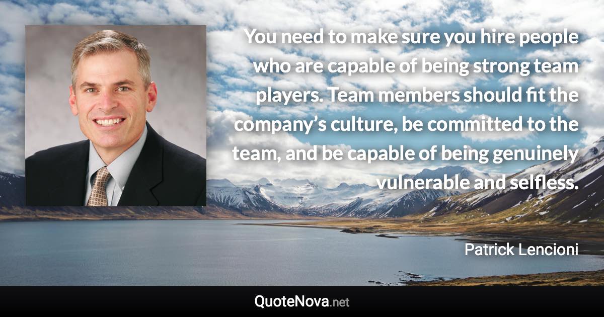 You need to make sure you hire people who are capable of being strong team players. Team members should fit the company’s culture, be committed to the team, and be capable of being genuinely vulnerable and selfless. - Patrick Lencioni quote