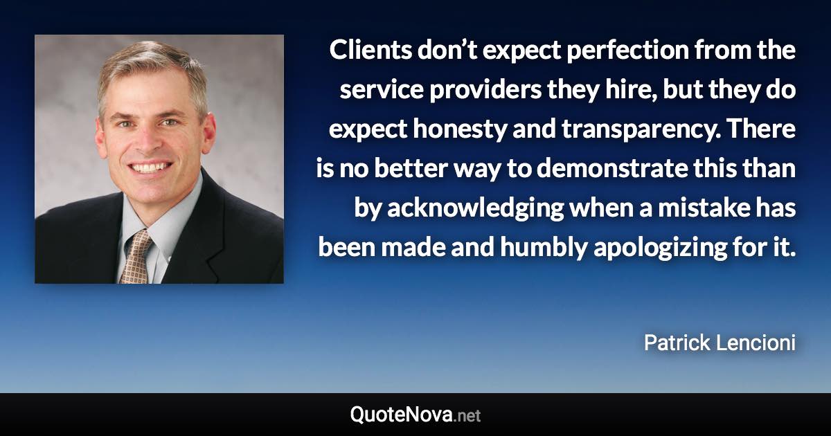 Clients don’t expect perfection from the service providers they hire, but they do expect honesty and transparency. There is no better way to demonstrate this than by acknowledging when a mistake has been made and humbly apologizing for it. - Patrick Lencioni quote