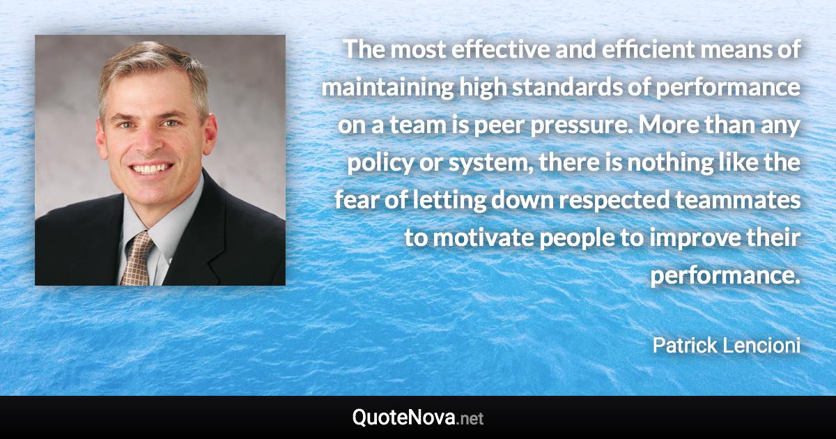 The most effective and efficient means of maintaining high standards of performance on a team is peer pressure. More than any policy or system, there is nothing like the fear of letting down respected teammates to motivate people to improve their performance. - Patrick Lencioni quote