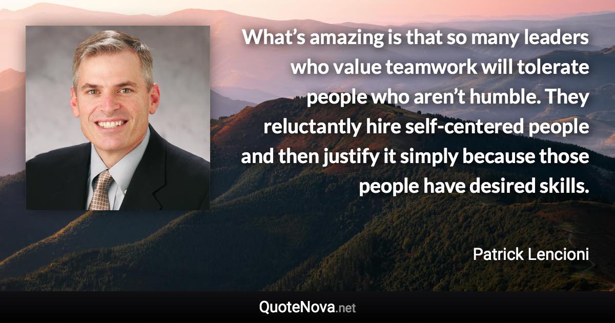 What’s amazing is that so many leaders who value teamwork will tolerate people who aren’t humble. They reluctantly hire self-centered people and then justify it simply because those people have desired skills. - Patrick Lencioni quote