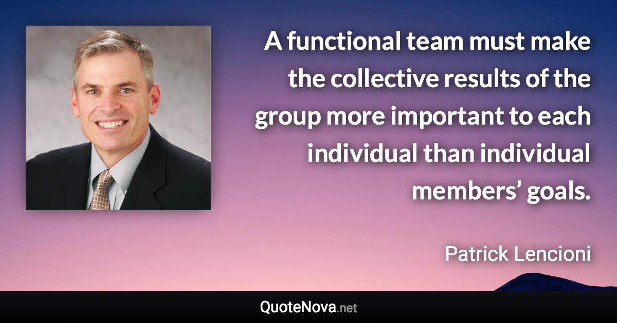 A functional team must make the collective results of the group more important to each individual than individual members’ goals. - Patrick Lencioni quote
