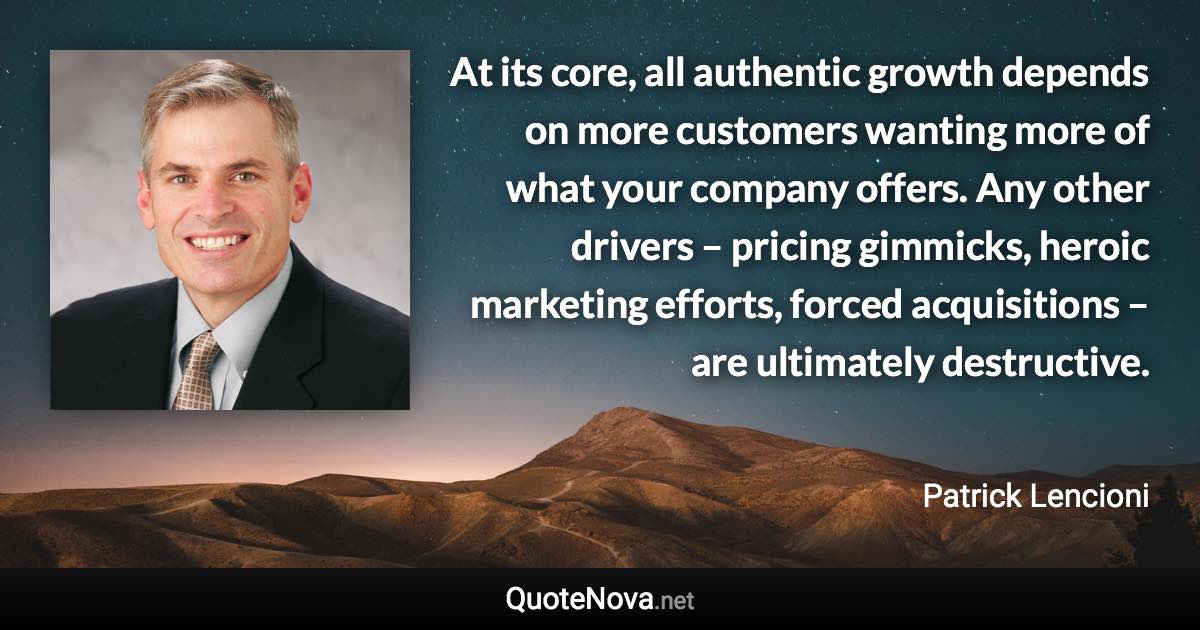 At its core, all authentic growth depends on more customers wanting more of what your company offers. Any other drivers – pricing gimmicks, heroic marketing efforts, forced acquisitions – are ultimately destructive. - Patrick Lencioni quote