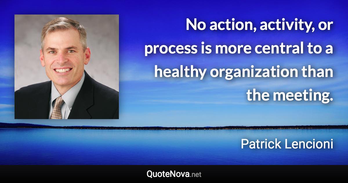 No action, activity, or process is more central to a healthy organization than the meeting. - Patrick Lencioni quote