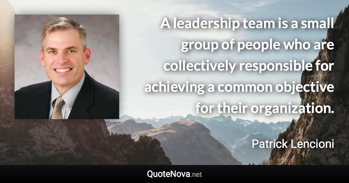 A leadership team is a small group of people who are collectively responsible for achieving a common objective for their organization. - Patrick Lencioni quote