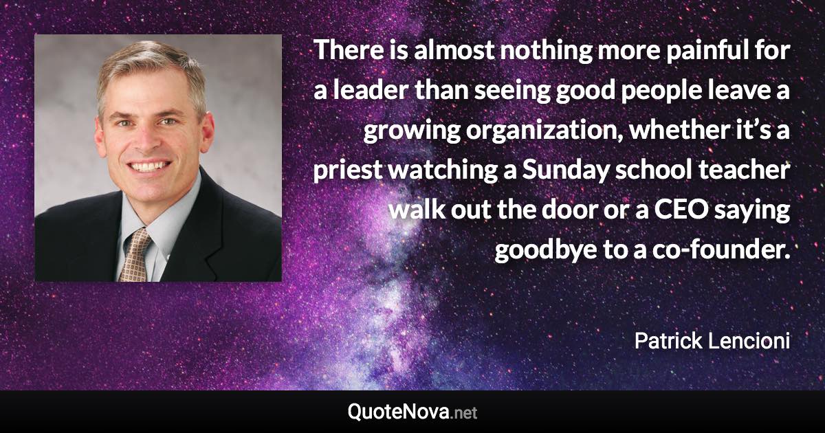 There is almost nothing more painful for a leader than seeing good people leave a growing organization, whether it’s a priest watching a Sunday school teacher walk out the door or a CEO saying goodbye to a co-founder. - Patrick Lencioni quote