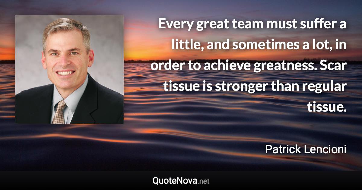 Every great team must suffer a little, and sometimes a lot, in order to achieve greatness. Scar tissue is stronger than regular tissue. - Patrick Lencioni quote