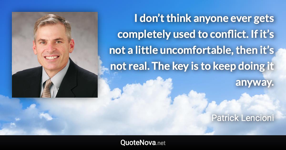 I don’t think anyone ever gets completely used to conflict. If it’s not a little uncomfortable, then it’s not real. The key is to keep doing it anyway. - Patrick Lencioni quote