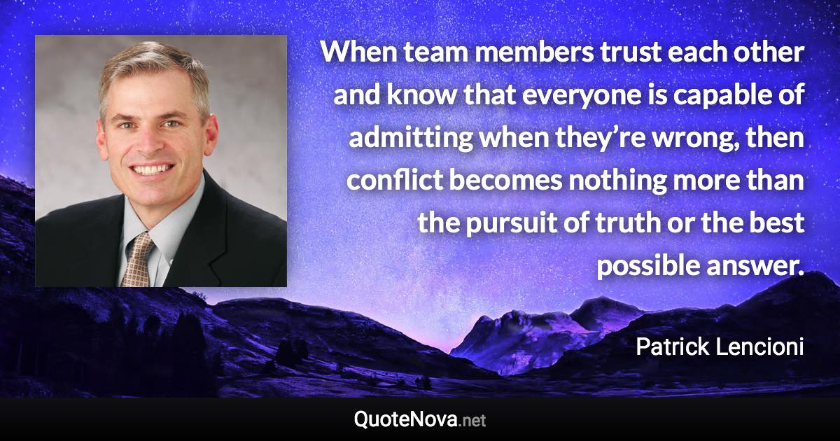 When team members trust each other and know that everyone is capable of admitting when they’re wrong, then conflict becomes nothing more than the pursuit of truth or the best possible answer. - Patrick Lencioni quote