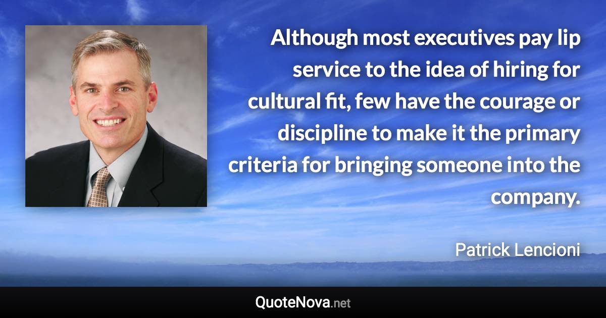 Although most executives pay lip service to the idea of hiring for cultural fit, few have the courage or discipline to make it the primary criteria for bringing someone into the company. - Patrick Lencioni quote