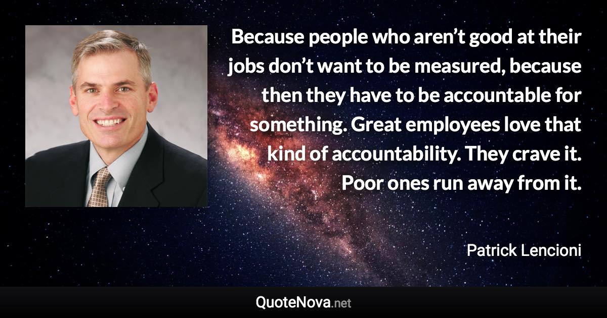 Because people who aren’t good at their jobs don’t want to be measured, because then they have to be accountable for something. Great employees love that kind of accountability. They crave it. Poor ones run away from it. - Patrick Lencioni quote