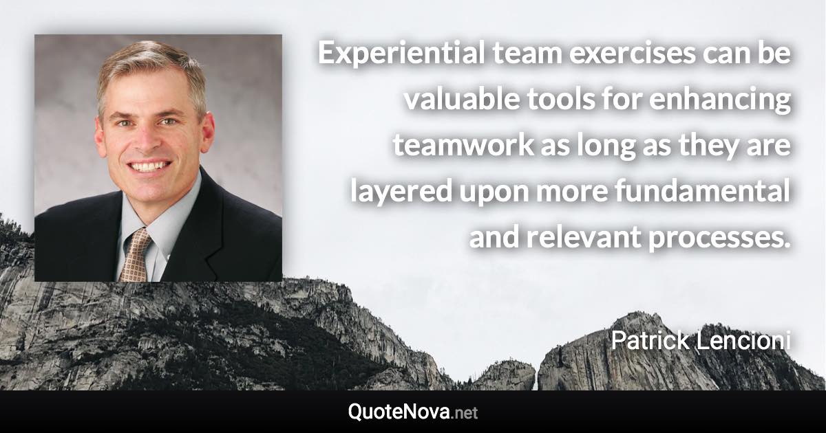 Experiential team exercises can be valuable tools for enhancing teamwork as long as they are layered upon more fundamental and relevant processes. - Patrick Lencioni quote