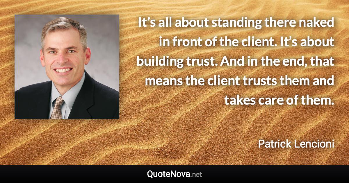 It’s all about standing there naked in front of the client. It’s about building trust. And in the end, that means the client trusts them and takes care of them. - Patrick Lencioni quote