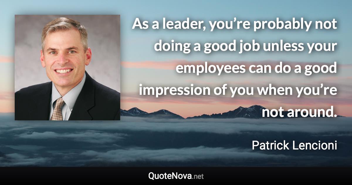 As a leader, you’re probably not doing a good job unless your employees can do a good impression of you when you’re not around. - Patrick Lencioni quote