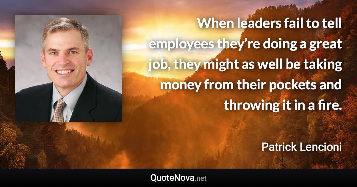 When leaders fail to tell employees they’re doing a great job, they might as well be taking money from their pockets and throwing it in a fire. - Patrick Lencioni quote