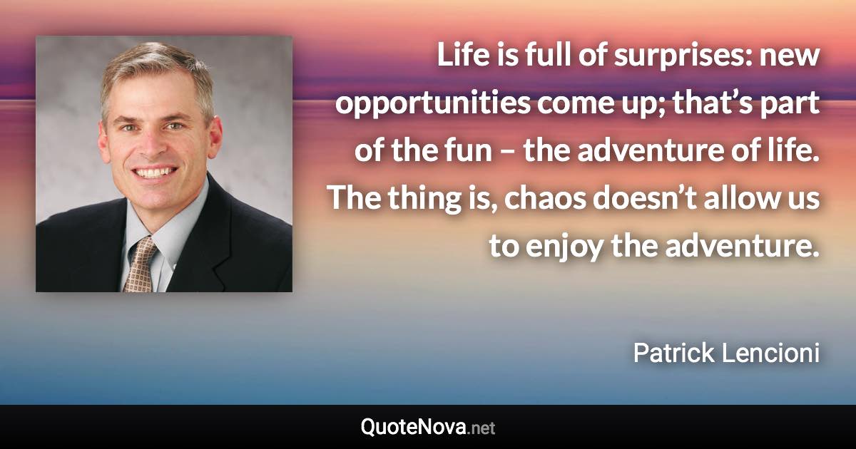 Life is full of surprises: new opportunities come up; that’s part of the fun – the adventure of life. The thing is, chaos doesn’t allow us to enjoy the adventure. - Patrick Lencioni quote