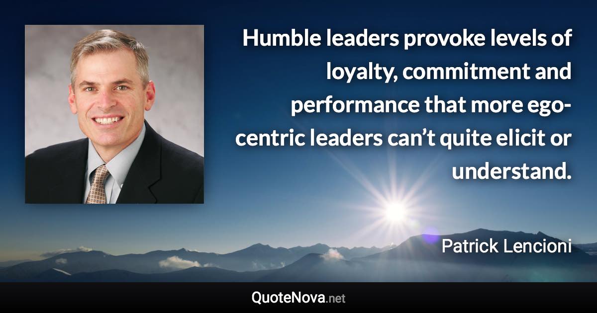 Humble leaders provoke levels of loyalty, commitment and performance that more ego-centric leaders can’t quite elicit or understand. - Patrick Lencioni quote