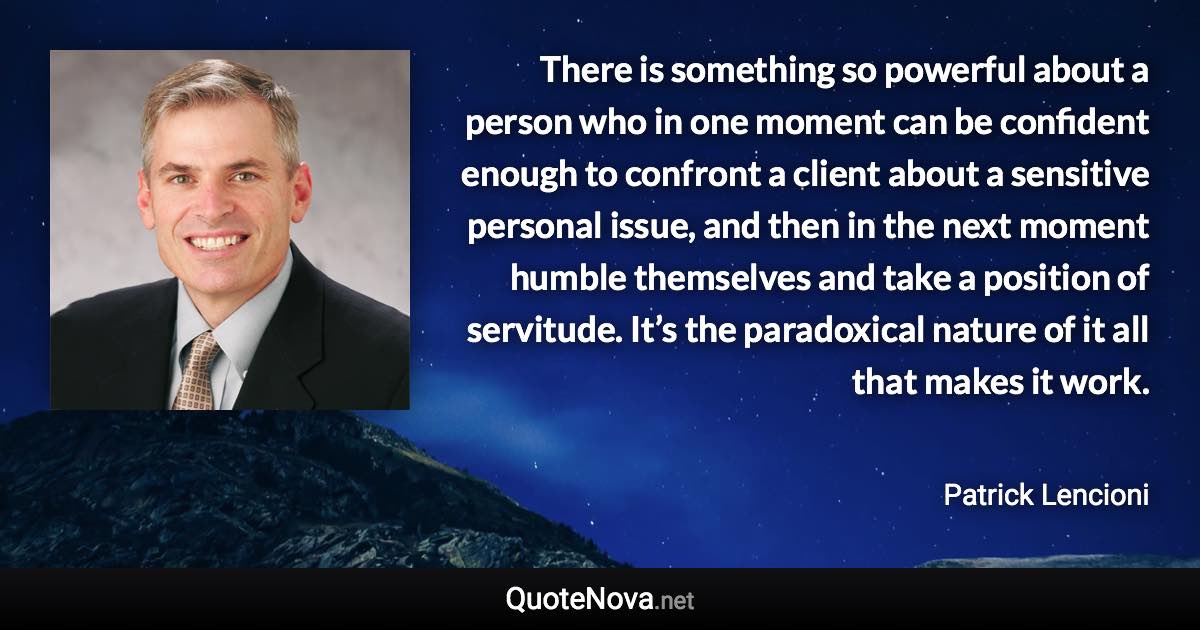 There is something so powerful about a person who in one moment can be confident enough to confront a client about a sensitive personal issue, and then in the next moment humble themselves and take a position of servitude. It’s the paradoxical nature of it all that makes it work. - Patrick Lencioni quote