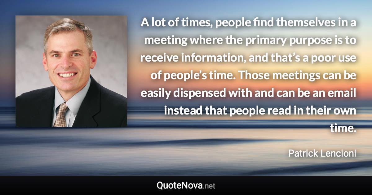 A lot of times, people find themselves in a meeting where the primary purpose is to receive information, and that’s a poor use of people’s time. Those meetings can be easily dispensed with and can be an email instead that people read in their own time. - Patrick Lencioni quote