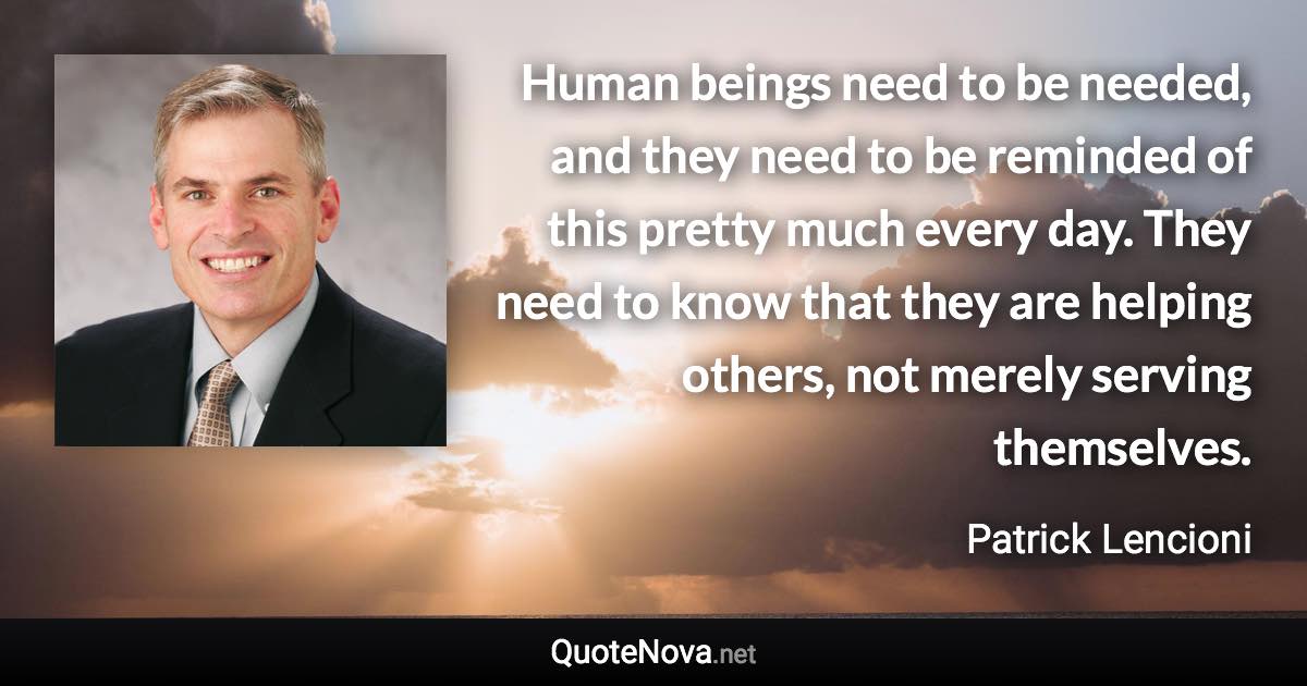 Human beings need to be needed, and they need to be reminded of this pretty much every day. They need to know that they are helping others, not merely serving themselves. - Patrick Lencioni quote