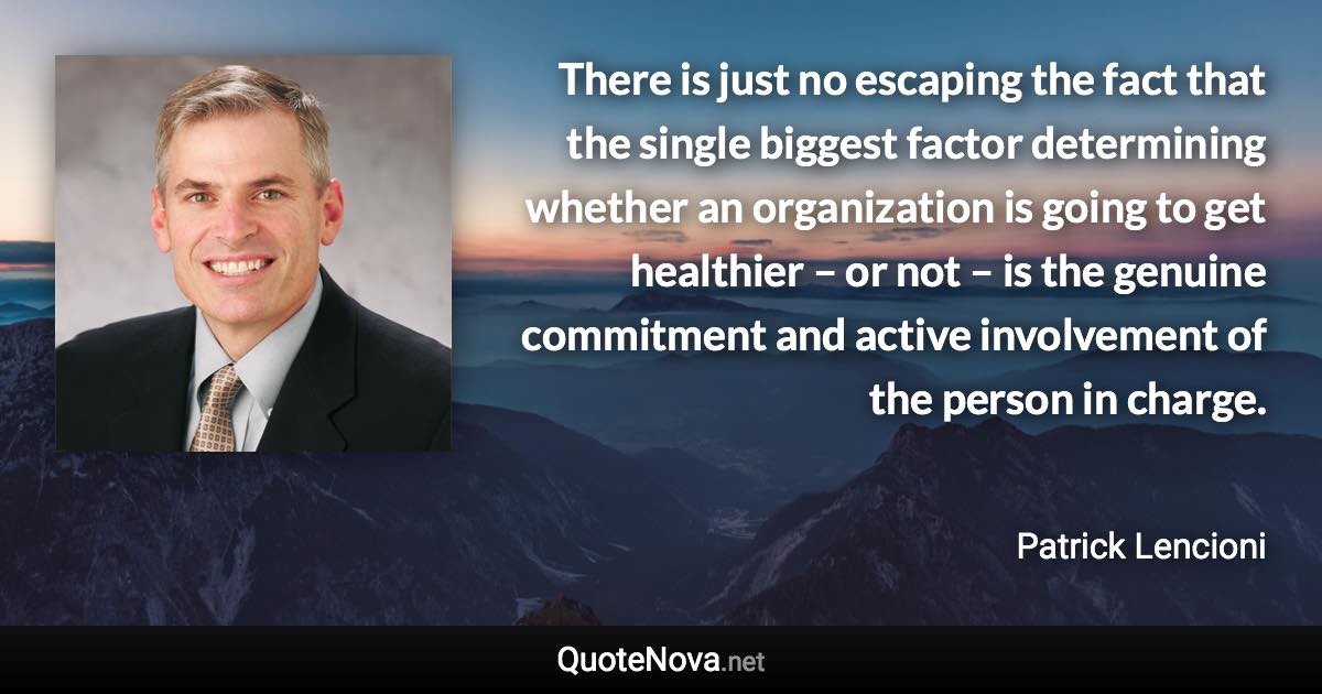 There is just no escaping the fact that the single biggest factor determining whether an organization is going to get healthier – or not – is the genuine commitment and active involvement of the person in charge. - Patrick Lencioni quote