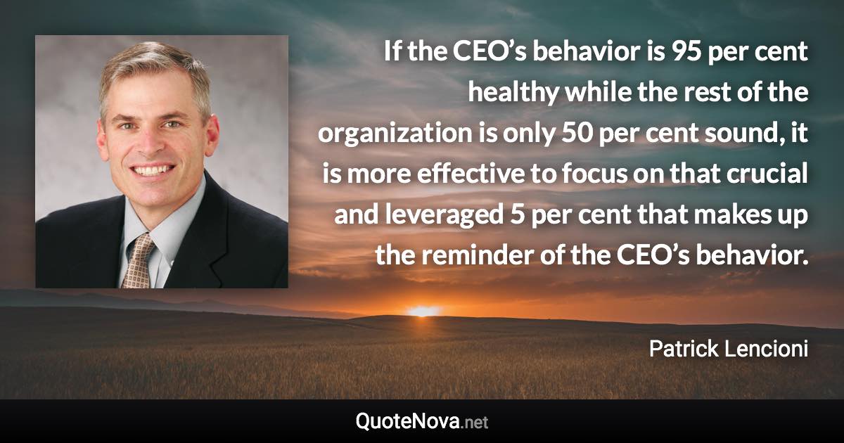 If the CEO’s behavior is 95 per cent healthy while the rest of the organization is only 50 per cent sound, it is more effective to focus on that crucial and leveraged 5 per cent that makes up the reminder of the CEO’s behavior. - Patrick Lencioni quote