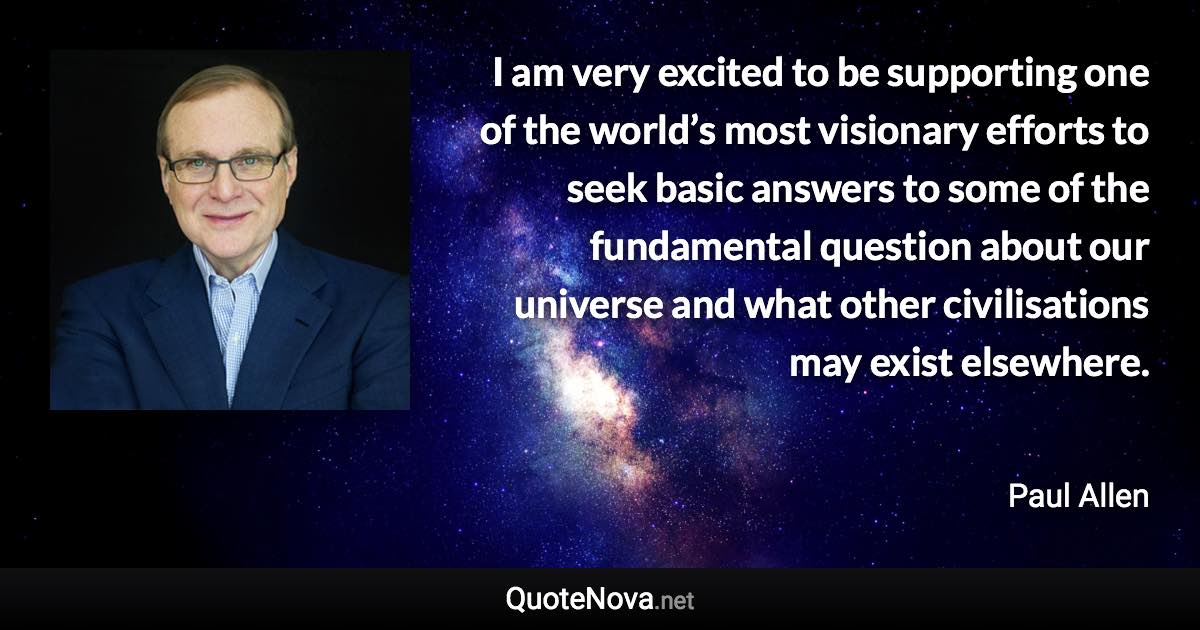 I am very excited to be supporting one of the world’s most visionary efforts to seek basic answers to some of the fundamental question about our universe and what other civilisations may exist elsewhere. - Paul Allen quote