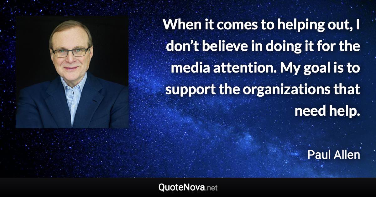 When it comes to helping out, I don’t believe in doing it for the media attention. My goal is to support the organizations that need help. - Paul Allen quote