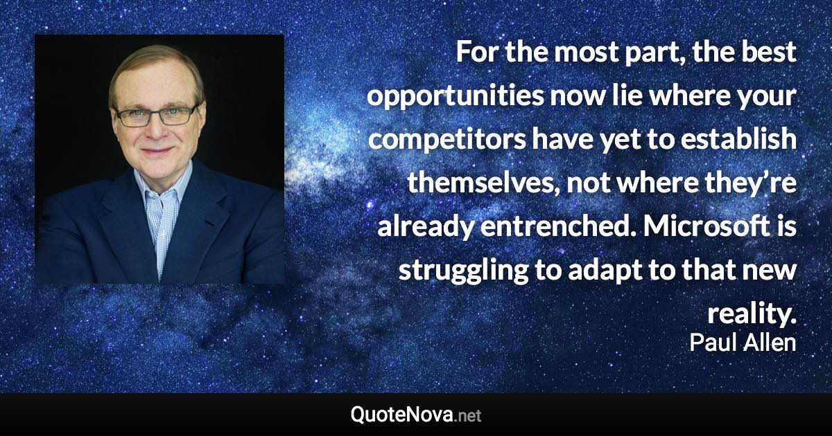 For the most part, the best opportunities now lie where your competitors have yet to establish themselves, not where they’re already entrenched. Microsoft is struggling to adapt to that new reality. - Paul Allen quote