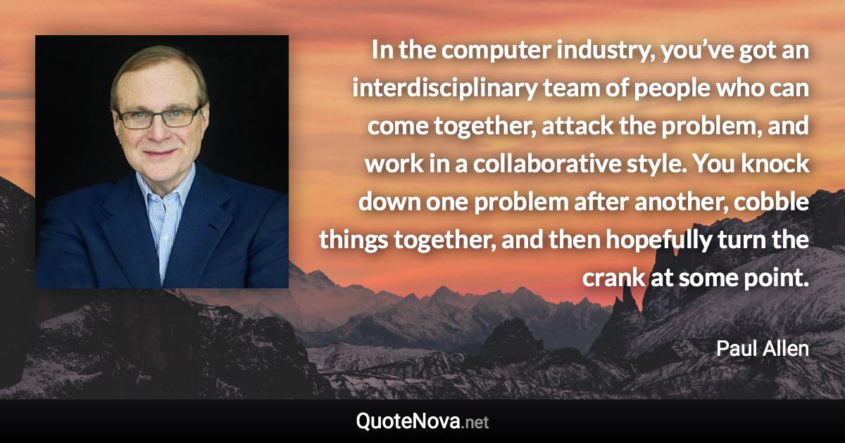 In the computer industry, you’ve got an interdisciplinary team of people who can come together, attack the problem, and work in a collaborative style. You knock down one problem after another, cobble things together, and then hopefully turn the crank at some point. - Paul Allen quote