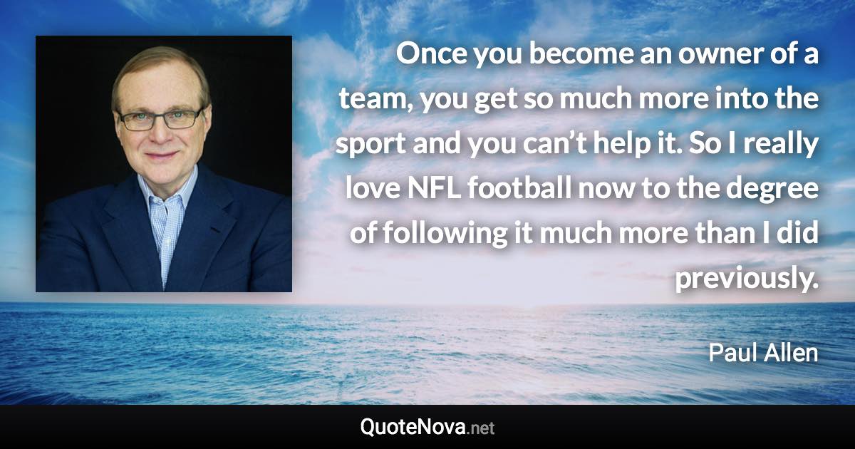 Once you become an owner of a team, you get so much more into the sport and you can’t help it. So I really love NFL football now to the degree of following it much more than I did previously. - Paul Allen quote