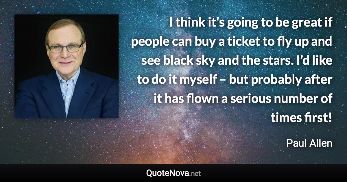 I think it’s going to be great if people can buy a ticket to fly up and see black sky and the stars. I’d like to do it myself – but probably after it has flown a serious number of times first! - Paul Allen quote