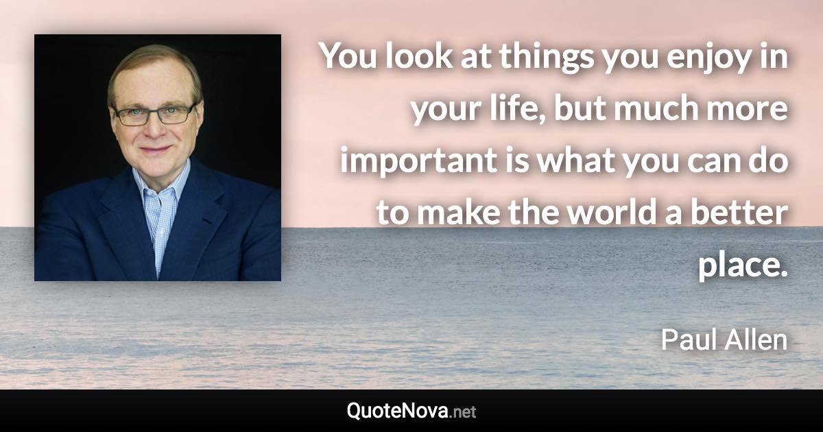 You look at things you enjoy in your life, but much more important is what you can do to make the world a better place. - Paul Allen quote