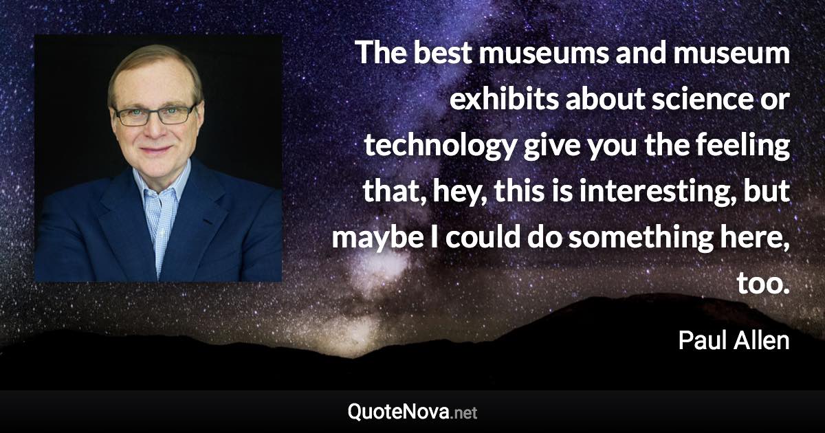 The best museums and museum exhibits about science or technology give you the feeling that, hey, this is interesting, but maybe I could do something here, too. - Paul Allen quote