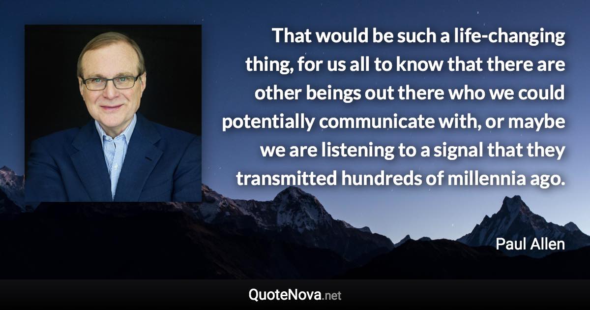 That would be such a life-changing thing, for us all to know that there are other beings out there who we could potentially communicate with, or maybe we are listening to a signal that they transmitted hundreds of millennia ago. - Paul Allen quote