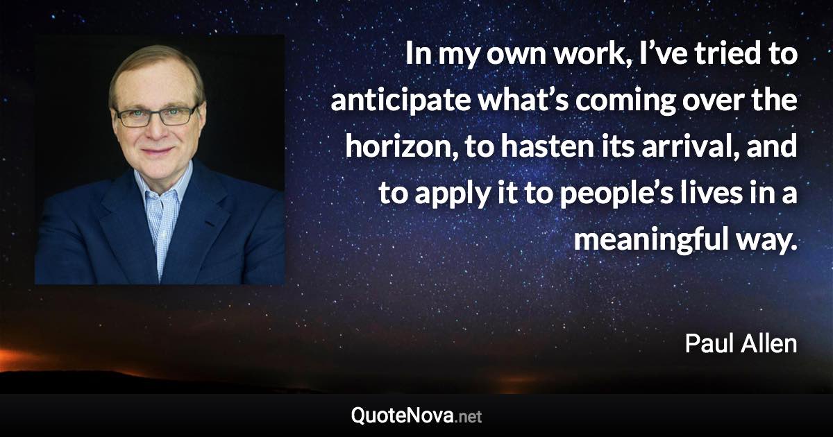 In my own work, I’ve tried to anticipate what’s coming over the horizon, to hasten its arrival, and to apply it to people’s lives in a meaningful way. - Paul Allen quote